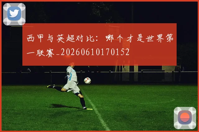 西甲与英超对比：哪个才是世界第一联赛_20260610170152