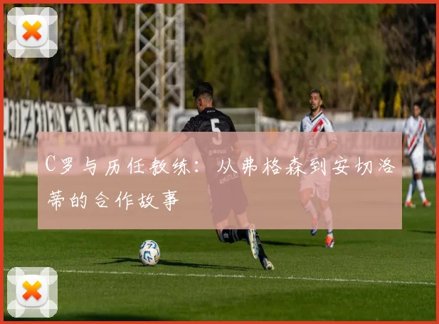 C罗与历任教练：从弗格森到安切洛蒂的合作故事