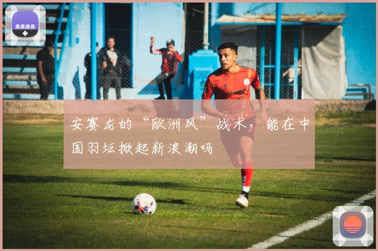 安赛龙的“欧洲风”战术，能在中国羽坛掀起新浪潮吗