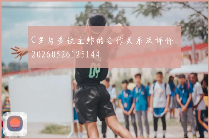 C罗与多位主帅的合作关系及评价_20260526125144