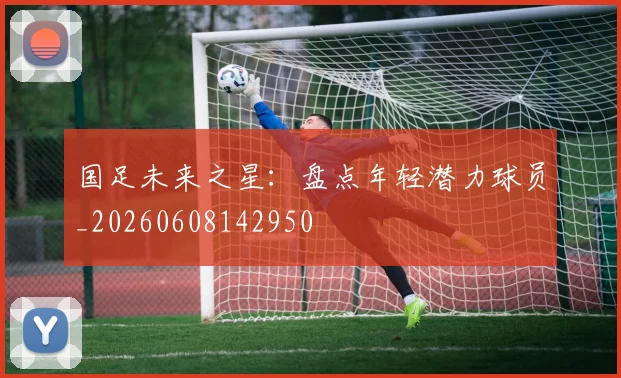 国足未来之星：盘点年轻潜力球员_20260608142950