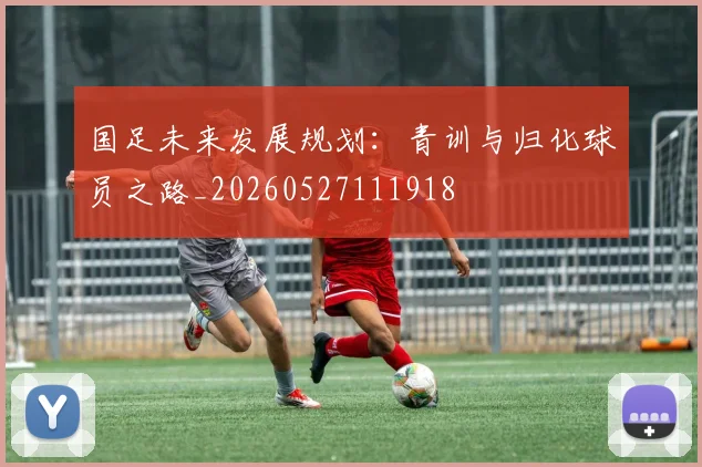 国足未来发展规划:青训与归化球员之路_20260527111918