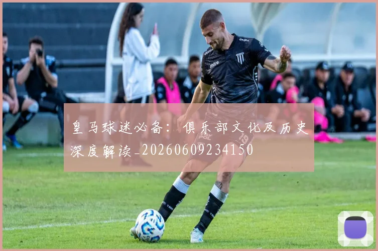 皇马球迷必备:俱乐部文化及历史深度解读_20260609234150