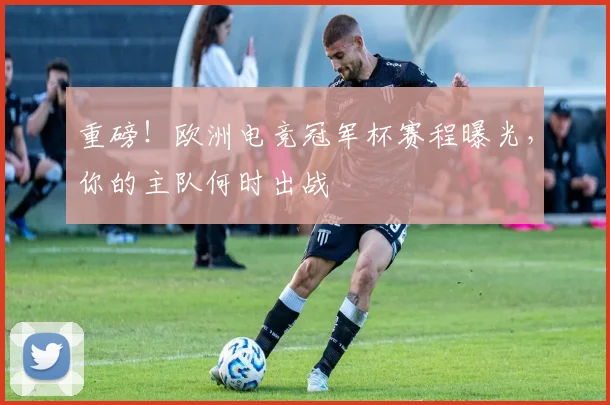 重磅！欧洲电竞冠军杯赛程曝光，你的主队何时出战