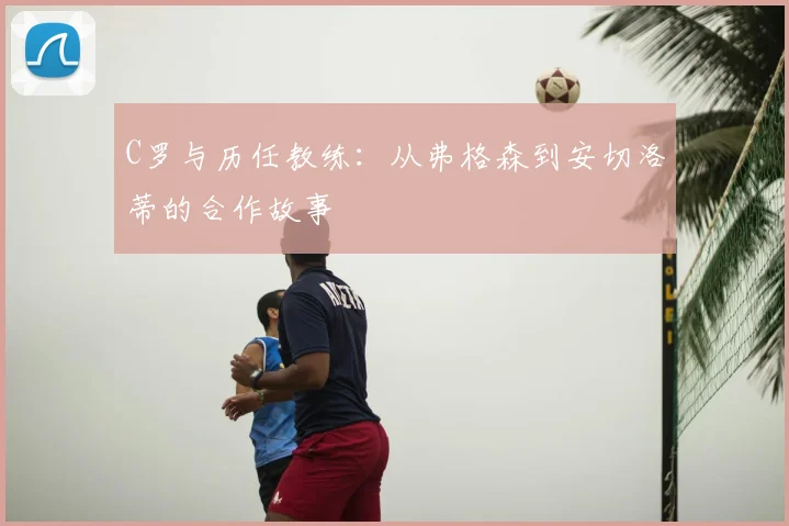 C罗与历任教练：从弗格森到安切洛蒂的合作故事